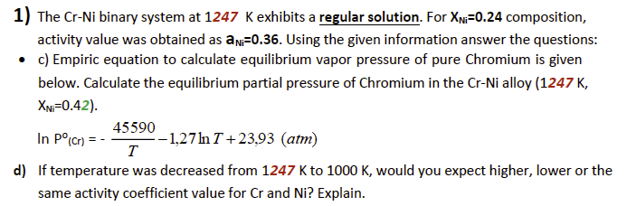 1) The Cr-Ni binary system at 1247 K exhibits a regular solution. For XN=0.24 composition,
activity value was obtained as an 0.36. Using the given information answer the questions:
• c) Empiric equation to calculate equilibrium vapor pressure of pure Chromium is given
below. Calculate the equilibrium partial pressure of Chromium in the Cr-Ni alloy (1247 K,
XNi-0.42).
45590
In Pº(cr) = -
-1,27 ln T+23,93 (atm)
T
d) If temperature was decreased from 1247 K to 1000 K, would you expect higher, lower or the
same activity coefficient value for Cr and Ni? Explain.