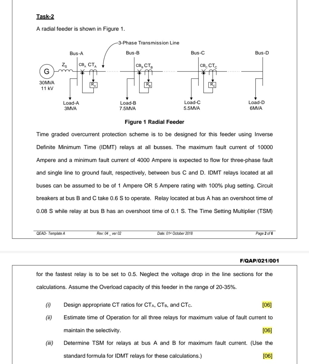 Task-2
A radial feeder is shown in Figure 1.
-3-Phase Transmission Line
Bus-A
Bus-B
Bus-C
Bus-D
Zs
св, ст
CB, CTB
CB. CT.
G
30MVA
Ra
R.
11 kV
Load-C
Load-D
Load-A
3MVA
Load-B
7.5MVA
5.5MVA
6MVA
Figure 1 Radial Feeder
Time graded overcurrent protection scheme is to be designed for this feeder using Inverse
Definite Minimum Time (IDMT) relays at all busses. The maximum fault current of 10000
Ampere and a minimum fault current of 4000 Ampere is expected to flow for three-phase fault
and single line to ground fault, respectively, between bus C and D. IDMT relays located at all
buses can be assumed to be of 1 Ampere OR 5 Ampere rating with 100% plug setting. Circuit
breakers at bus B and C take 0.6 S to operate. Relay located at bus A has an overshoot time of
0.08 S while relay at bus B has an overshoot time of 0.1 S. The Time Setting Multiplier (TSM)
QEAD- Template A
Rev: 04_ ver 02
Date: 01 October 2018
Page 2 of 6
F/QAP/021/001
for the fastest relay is to be set to 0.5. Neglect the voltage drop in the line sections for the
calculations. Assume the Overload capacity of this feeder in the range of 20-35%.
(1)
Design appropriate CT ratios for CTA, CTB, and CTc.
[06]
(ii)
Estimate time of Operation for all three relays for maximum value of fault current to
maintain the selectivity.
[06]
(iii)
Determine TSM for relays at bus A and B for maximum fault current. (Use the
standard formula for IDMT relays for these calculations.)
[06]
