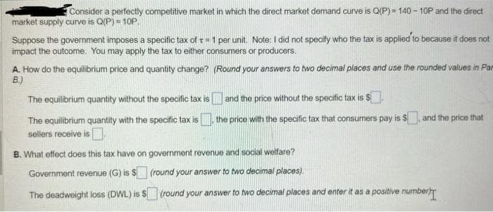 Consider a perfectly competitive market in which the direct market demand curve is Q(P)=140-10P and the direct
market supply curve is Q(P) = 10P
Suppose the government imposes a specific tax of t= 1 per unit. Note: I did not specify who the tax is applied to because it does not
impact the outcome. You may apply the tax to either consumers or producers.
A. How do the equilibrium price and quantity change? (Round your answers to two decimal places and use the rounded values in Par
B.)
The equilibrium quantity without the specific tax is and the price without the specific tax is $.
The equilibrium quantity with the specific tax is
sellers receive is.
the price with the specific tax that consumers pay is $, and the price that
B. What effect does this tax have on government revenue and social welfare?
Government revenue (G) is $
(round your answer to two decimal places).
The deadweight loss (DWL) is $ (round your answer to two decimal places and enter it as a positive number)