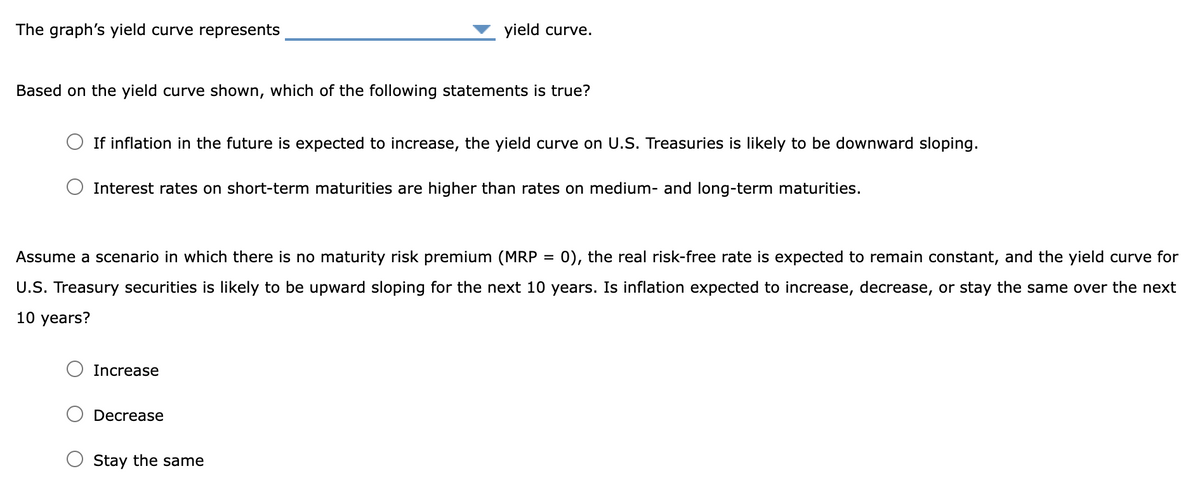 The graph's yield curve represents
Based on the yield curve shown, which of the following statements is true?
If inflation in the future is expected to increase, the yield curve on U.S. Treasuries is likely to be downward sloping.
yield curve.
Interest rates on short-term maturities are higher than rates on medium- and long-term maturities.
Assume a scenario in which there is no maturity risk premium (MRP = 0), the real risk-free rate is expected to remain constant, and the yield curve for
U.S. Treasury securities is likely to be upward sloping for the next 10 years. Is inflation expected to increase, decrease, or stay the same over the next
10 years?
Increase
Decrease
Stay the same