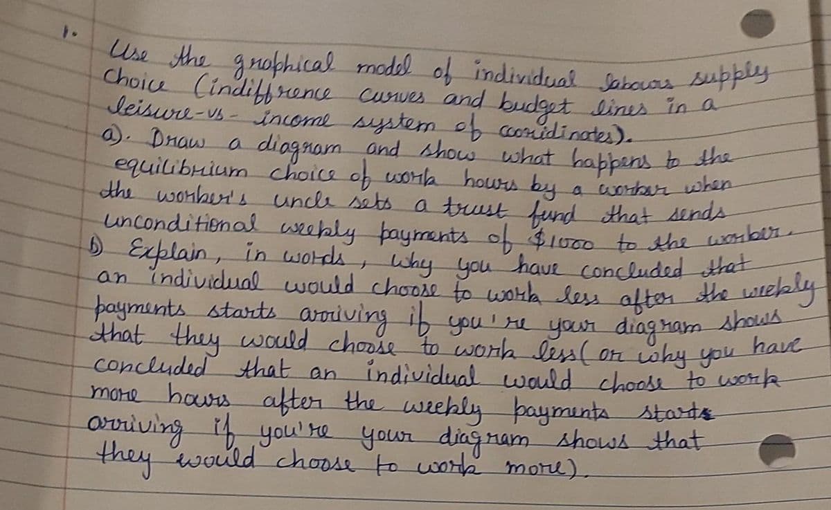 Use the grophical model of individual Jabours supply
Choice (indiffrence curves and budget lines in a
leisure-vs-income system of coordinates).
a). Draw a diagram and show what happens to the
equilibrium choice of work hours by a worker when
the worker's uncle sets a trust fund that sends
unconditional weekly payments of $1000 to the worker.
1 Explain, in words, why you have concluded that
have
payments starts arriving if you're your diagram shows
weekly
that they would choose to work less (or why you
concluded that an individual would choose to work
more hours after the weekly payments starts
arriving if you're your diagram shows that
they would choose to work more).