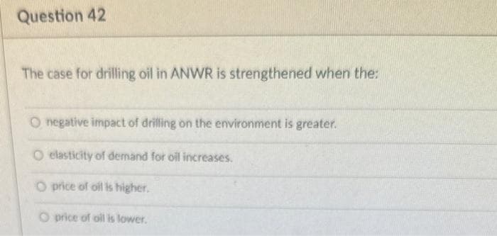 Question 42
The case for drilling oil in ANWR is strengthened when the:
O negative impact of drilling on the environment is greater.
O elasticity of demand for oil increases.
O price of oil is higher.
O price of oil is lower.