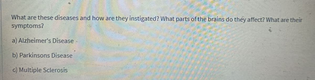 What are these diseases and how are they instigated? What parts of the brains do they affect? What are their
symptoms?
a) Alzheimer's Disease
b) Parkinsons Disease
c) Multiple Sclerosis
