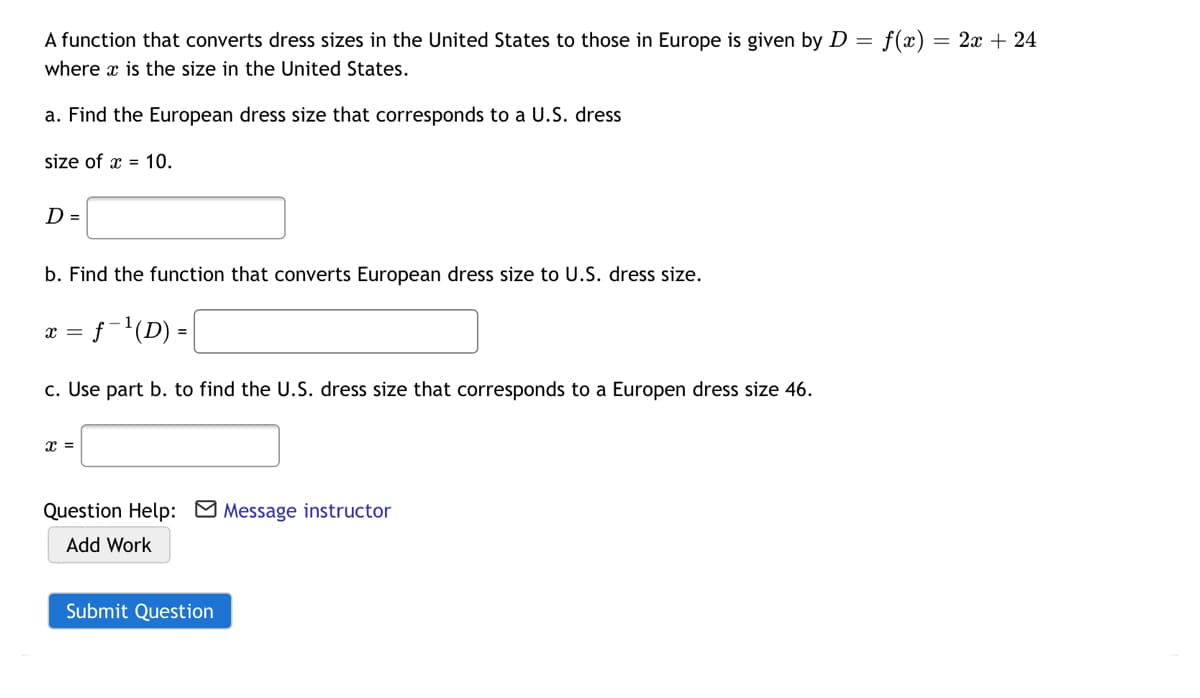 A function that converts dress sizes in the United States to those in Europe is given by D = f(x)
= 2x + 24
where x is the size in the United States.
a. Find the European dress size that corresponds to a U.S. dress
size of x = 10.
D =
b. Find the function that converts European dress size to U.S. dress size.
x = f-'(D) =
c. Use part b. to find the U.S. dress size that corresponds to a Europen dress size 46.
Question Help: M Message instructor
Add Work
Submit Question
