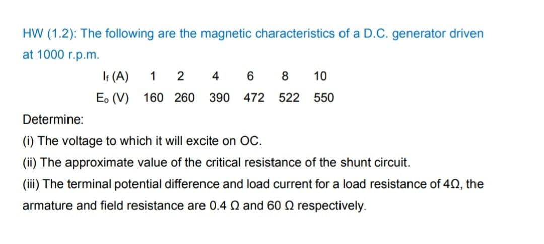 HW (1.2): The following are the magnetic characteristics of a D.C. generator driven
at 1000 r.p.m.
It (A)
1
2
4
8
10
E. (V)
160 260
390 472
522
550
Determine:
(i) The voltage to which it will excite on OC.
(ii) The approximate value of the critical resistance of the shunt circuit.
(iii) The terminal potential difference and load current for a load resistance of 40, the
armature and field resistance are 0.4 Q and 60 2 respectively.
