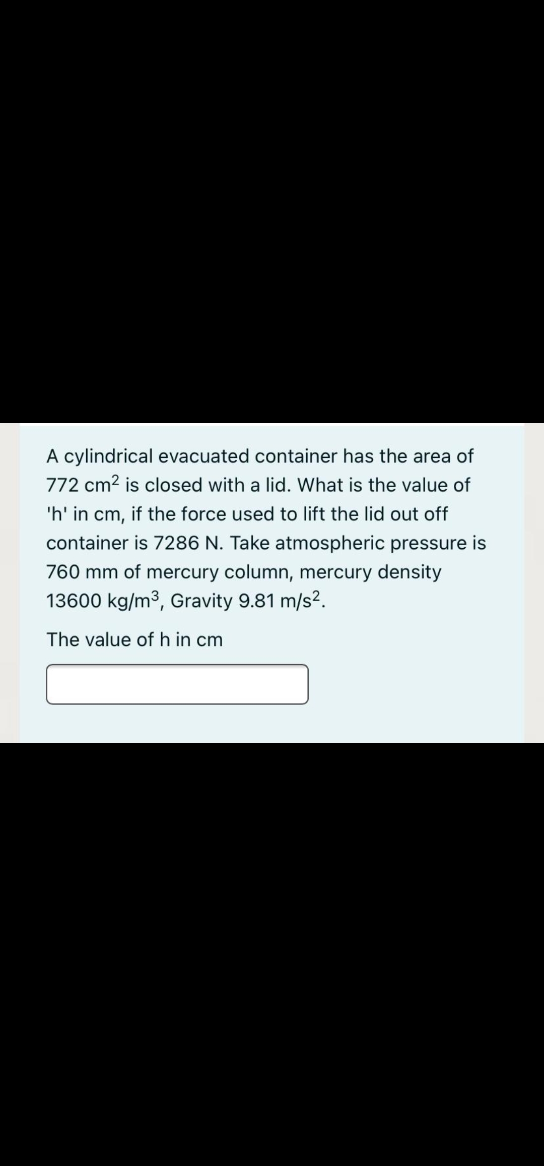 A cylindrical evacuated container has the area of
772 cm2 is closed with a lid. What is the value of
'h' in cm, if the force used to lift the lid out off
container is 7286 N. Take atmospheric pressure is
760 mm of mercury column, mercury density
13600 kg/m3, Gravity 9.81 m/s2.
The value of h in cm
