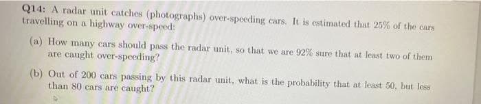 Q14: A radar unit catches (photographs) over-speeding cars. It is estimated that 25% of the cars
travelling on a highway over-speed:
(a) How many cars should pass the radar unit, so that we are 92% sure that at least two of them
are caught over-speeding?
(b) Out of 200 cars passing by this radar unit, what is the probability that at least 50, but less
than 80 cars are caught?
