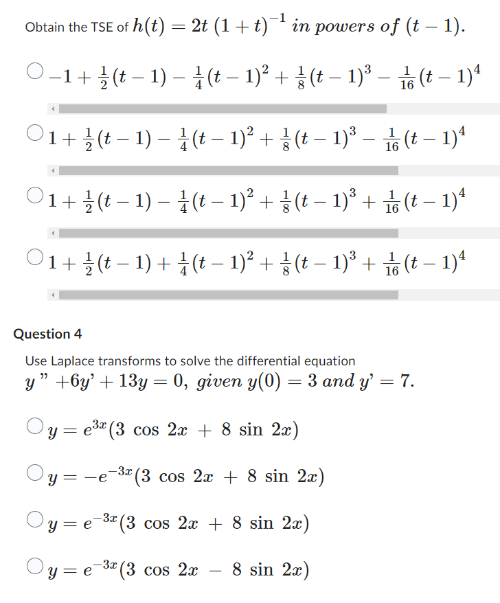 Obtain the TSE of h(t) = 2t (1 + t)¯¹ in powers of (t – 1).
-
O-1 + (t-1)-(t − 1)² + (t − 1)³ –
1
16
(t-1)4
1
O1+(t-1)-(t− 1)² + (t− 1)² –
(t-1)4
O1 + (t− 1) – (t − 1)² + § (t − 1)³ + 1/(t− 1)²
1
'1 + ½ (t − 1) + ½ (t − 1)² + § (t − 1)³ + ⁄⁄ (t − 1)4
16
Question 4
Use Laplace transforms to solve the differential equation
y" +6y' + 13y = 0, given y(0) = 3 and y' = 7.
y = e³x (3 cos 2x + 8 sin 2x)
Oy=
-e -3x (3 cos 2x + 8 sin 2x)
-3x
y=e-³² (3 cos 2x + 8 sin 2x)
-3x
Oy=e
y=e=³x (3 cos 2x 8 sin 2x)