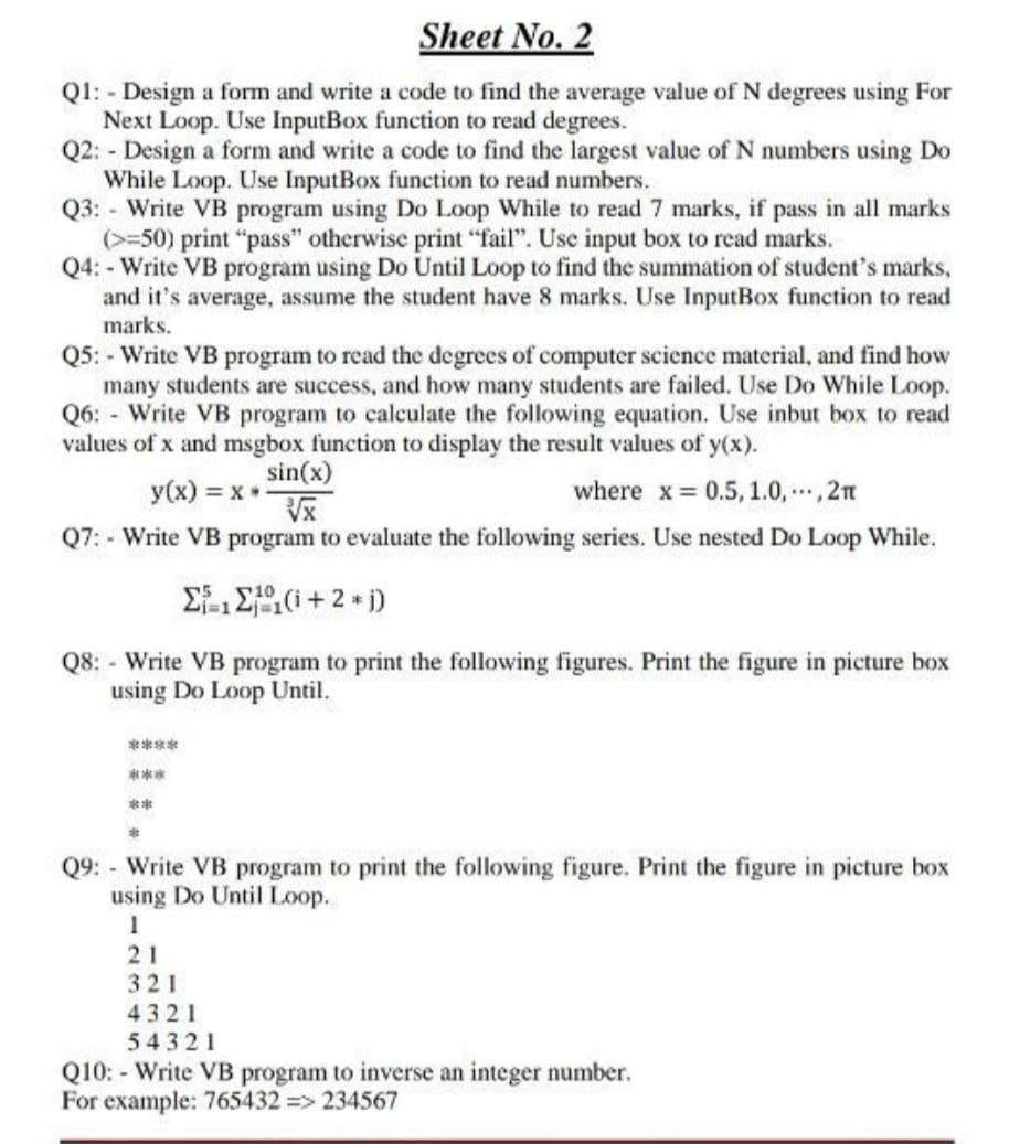 Sheet No. 2
Ql: - Design a form and write a code to find the average value of N degrees using For
Next Loop. Use InputBox function to read degrees.
Q2: - Design a form and write a code to find the largest value of N numbers using Do
While Loop. Use InputBox function to read numbers.
Q3: - Write VB program using Do Loop While to read 7 marks, if pass in all marks
(>=50) print "pass" otherwise print "fail". Use input box to read marks.
Q4: - Write VB program using Do Until Loop to find the summation of student's marks,
and it's average, assume the student have 8 marks. Use InputBox function to read
marks.
Q5: - Write VB program to read the degrees of computer science material, and find how
many students are success, and how many students are failed. Use Do While Loop.
Q6: - Write VB program to calculate the following equation. Use inbut box to read
values of x and msgbox function to display the result values of y(x).
y(x) = x
Q7: - Write VB program to evaluate the following series. Use nested Do Loop While.
sin(x)
where x 0.5, 1.0, .., 2n
Q8: - Write VB program to print the following figures. Print the figure in picture box
using Do Loop Until.
****
***
**
Q9: - Write VB program to print the following figure. Print the figure in picture box
using Do Until Loop.
21
321
4321
54321
Q10: - Write VB program to inverse an integer number.
For example: 765432 => 234567
