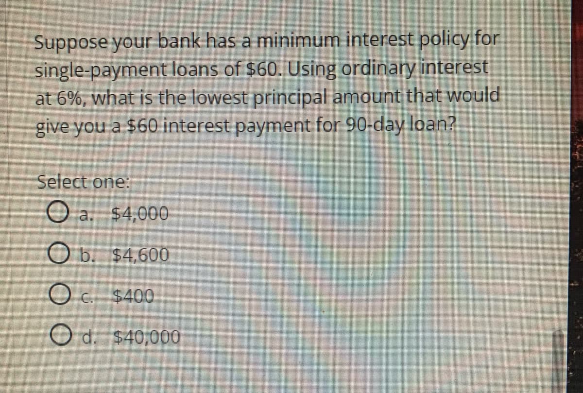 Suppose your bank has a minimum interest policy for
single-payment loans of $60. Using ordinary interest
at 6%, what is the lowest principal amount that would
give you a $60 interest payment for 90-day loan?
Select one:
O a. $4,000
O b. $4,600
O c. $400
O d. $40,000
