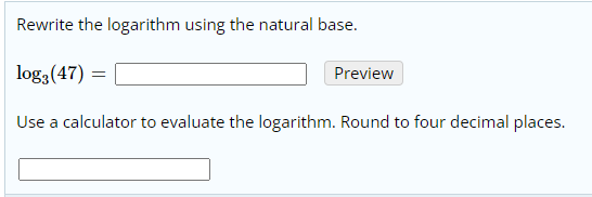 Rewrite the logarithm using the natural base.
log3(47) :
Preview
Use a calculator to evaluate the logarithm. Round to four decimal places.
