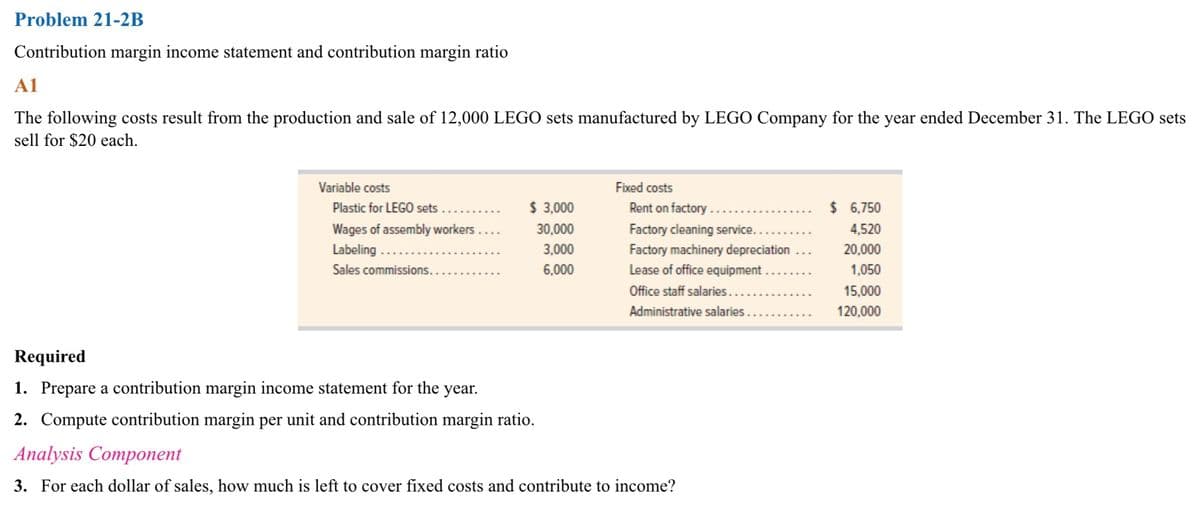 Problem 21-2B
Contribution margin income statement and contribution margin ratio
A1
The following costs result from the production and sale of 12,000 LEGO sets manufactured by LEGO Company for the year ended December 31. The LEGO sets
sell for $20 each.
Variable costs
Plastic for LEGO sets
Wages of assembly workers...
Labeling...
Sales commissions...
$ 3,000
30,000
3,000
6,000
Required
1. Prepare a contribution margin income statement for the year.
2. Compute contribution margin per unit and contribution margin ratio.
Fixed costs
Rent on factory..
Factory cleaning service....
Factory machinery depreciation
Lease of office equipment
Office staff salaries...
Administrative salaries.
Analysis Component
3. For each dollar of sales, how much is left to cover fixed costs and contribute to income?
$ 6,750
4,520
20,000
1,050
15,000
120,000