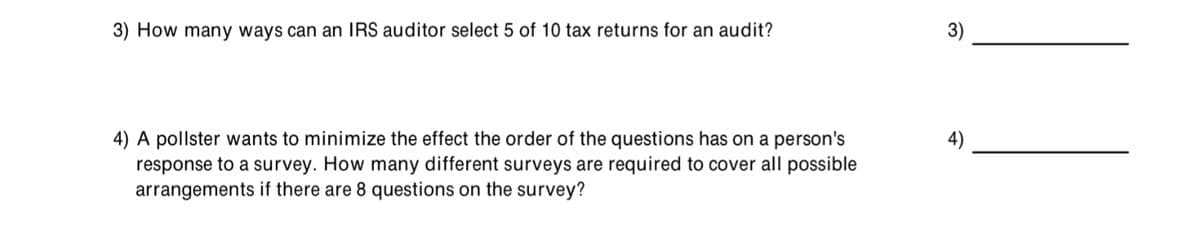 3) How many ways can an IRS auditor select 5 of 10 tax returns for an audit?
3)
4) A pollster wants to minimize the effect the order of the questions has on a person's
response to a survey. How many different surveys are required to cover all possible
arrangements if there are 8 questions on the survey?
4)
