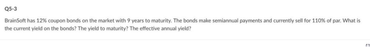 Q5-3
BrainSoft has 12% coupon bonds on the market with 9 years to maturity. The bonds make semiannual payments and currently sell for 110% of par. What is
the current yield on the bonds? The yield to maturity? The effective annual yield?