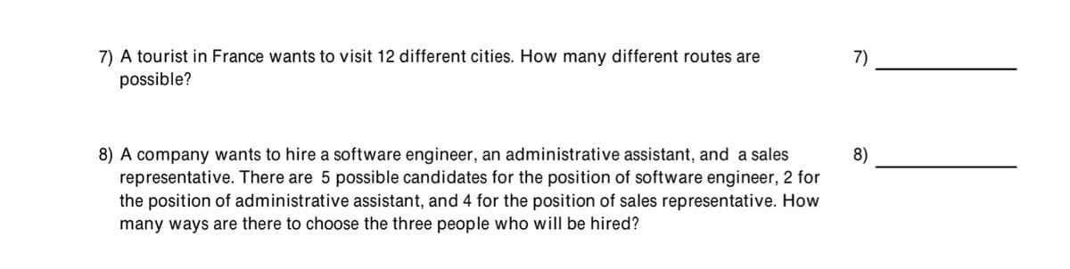 7) A tourist in France wants to visit 12 different cities. How many different routes are
possible?
7)
8) A company wants to hire a software engineer, an administrative assistant, and a sales
representative. There are 5 possible candidates for the position of software engineer, 2 for
the position of administrative assistant, and 4 for the position of sales representative. How
many ways are there to choose the three people who will be hired?
8)
