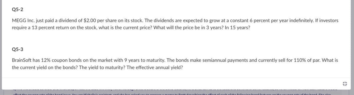 Q5-2
MEGG Inc. just paid a dividend of $2.00 per share on its stock. The dividends are expected to grow at a constant 6 percent per year indefinitely. If investors
require a 13 percent return on the stock, what is the current price? What will the price be in 3 years? In 15 years?
Q5-3
BrainSoft has 12% coupon bonds on the market with 9 years to maturity. The bonds make semiannual payments and currently sell for 110% of par. What is
the current yield on the bonds? The yield to maturity? The effective annual yield?
affect the coupon rate of the hond issue. You are Michello's assistant and she has asked you ton paro a momo to Brott describing the offect of o
following hand features on t
of the bond Sho also
LL
1r
