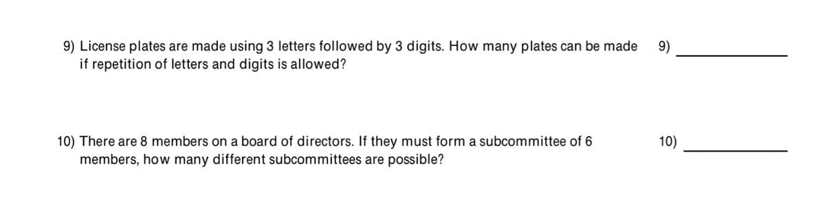 9) License plates are made using 3 letters followed by 3 digits. How many plates can be made
if repetition of letters and digits is allowed?
9)
10) There are 8 members on a board of directors. If they must form a subcommittee of 6
10)
members, how many different subcommittees are possible?
