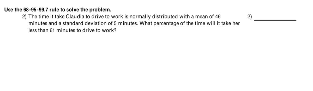 Use the 68-95-99.7 rule to solve the problem.
2) The time it take Claudia to drive to work is normally distributed with a mean of 46
2)
minutes and a standard deviation of 5 minutes. What percentage of the time will it take her
less than 61 minutes to drive to work?
