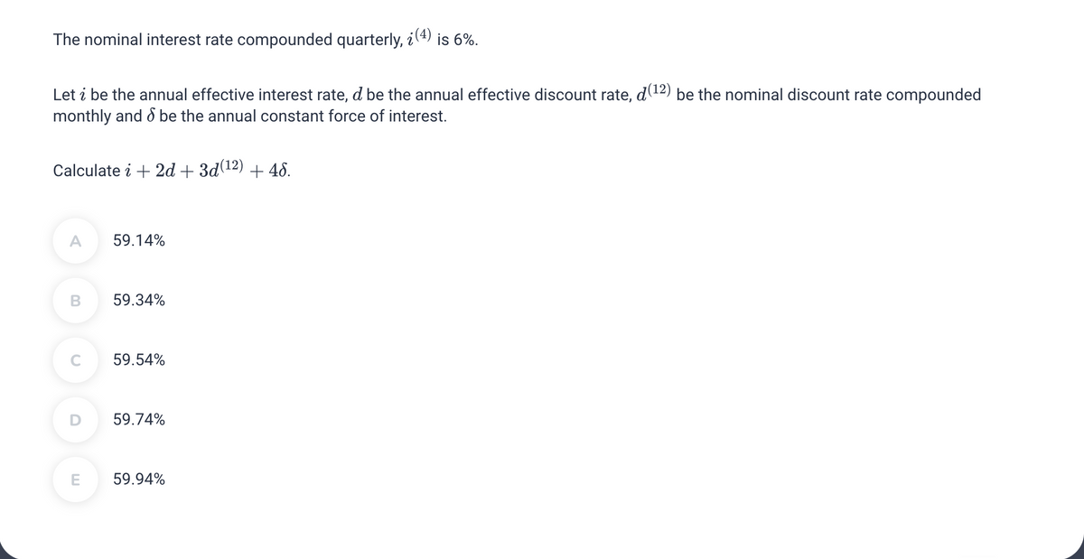 The nominal interest rate compounded quarterly, ¿(4) is 6%.
Let ¿ be the annual effective interest rate, d be the annual effective discount rate, d(12) be the nominal discount rate compounded
monthly and be the annual constant force of interest.
Calculate i + 2d + 3d(¹2) + 46.
A 59.14%
B 59.34%
C
59.54%
D 59.74%
E 59.94%