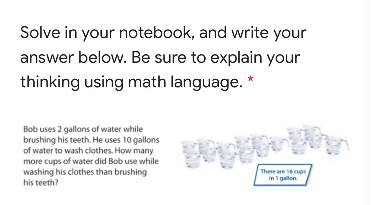 Solve in your notebook, and write your
answer below. Be sure to explain your
thinking using math language. *
Bob uses 2 gallons of water while
brushing his teeth. He uses 10 gallons
of water to wash clothes. How many
more cups of water did Bob use while
washing his clothes than brushing
his teeth?
There are 16 cups
in 1 gallon.
