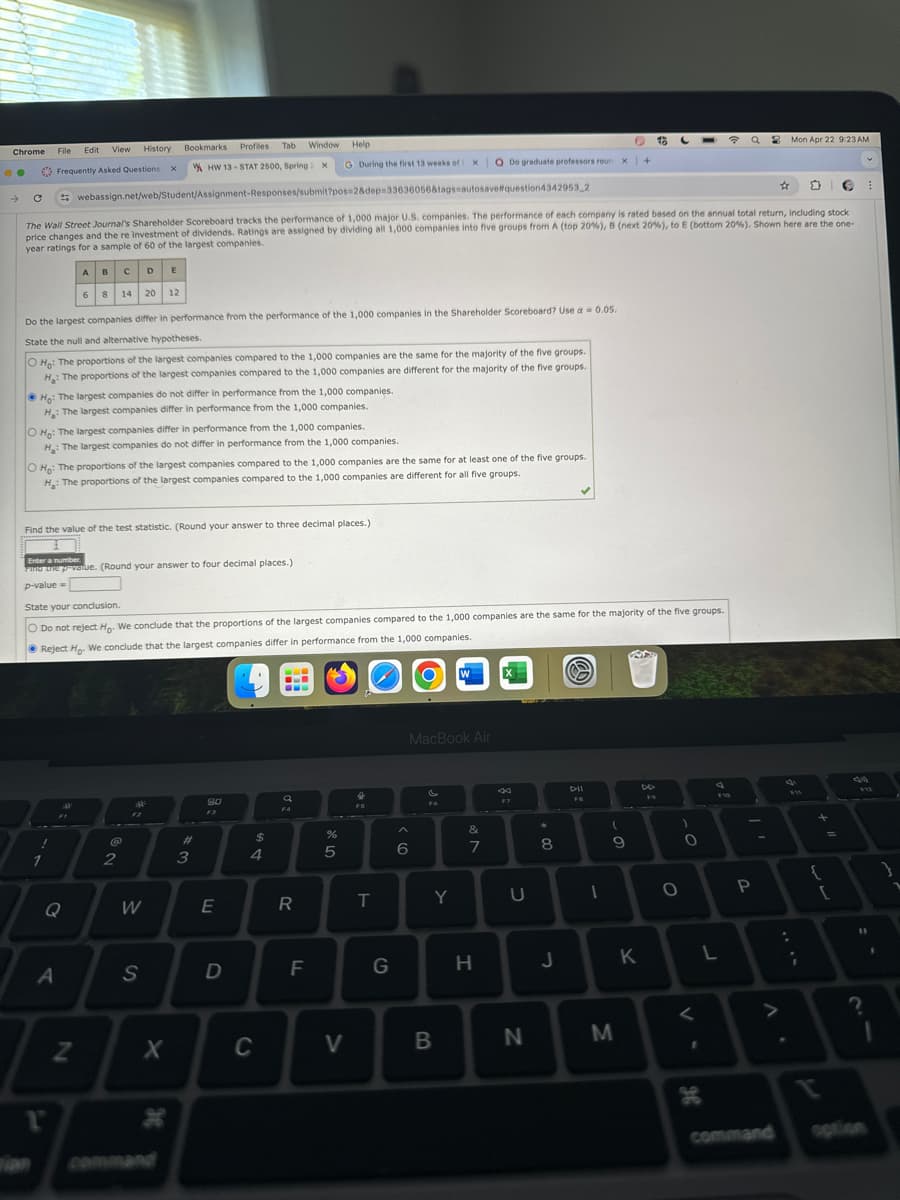 Chrome File Edit View History Bookmarks
Frequently Asked Questions: x
Profiles Tab Window Help
x
G During the first 13 weeks of t
Q Do graduate professors roun x +
HW 13 STAT 2500, Spring 2 x
webassign.net/web/Student/Assignment-Responses/submit?pos=2&dep-33636056&tags=autosave#question4342953 2
☆
Mon Apr 22 9:23AM
The Wall Street Journal's Shareholder Scoreboard tracks the performance of 1,000 major U.S. companies. The performance of each company is rated based on the annual total return, including stock
price changes and the re investment of dividends. Ratings are assigned by dividing all 1,000 companies into five groups from A (top 20% ), B (next 20% ), to E (bottom 20% ). Shown here are the one-
year ratings for a sample of 60 of the largest companies.
ABCDE
6 8 14 20 12
Do the largest companies differ in performance from the performance of the 1,000 companies in the Shareholder Scoreboard? Use a = 0.05.
State the null and alternative hypotheses.
O Ho: The proportions of the largest companies compared to the 1,000 companies are the same for the majority of the five groups.
H: The proportions of the largest companies compared to the 1,000 companies are different for the majority of the five groups.
Ho: The largest companies do not differ in performance from the 1,000 companies.
H: The largest companies differ in performance from the 1,000 companies.
O Ho: The largest companies differ in performance from the 1,000 companies.
H: The largest companies do not differ in performance from the 1,000 companies.
O H: The proportions of the largest companies compared to the 1,000 companies are the same for at least one of the five groups.
H: The proportions of the largest companies compared to the 1,000 companies are different for all five groups.
Find the value of the test statistic. (Round your answer to three decimal places.)
Enter a number
Find the p-value. (Round your answer to four decimal places.)
p-value=
State your conclusion.
O Do not reject Ho. We conclude that the proportions of the largest companies compared to the 1,000 companies are the same for the majority of the five groups.
Reject Ho. We conclude that the largest companies differ in performance from the 1,000 companies.
Q
A
2
#3
80
$
55
4
a
FA
55
%
W
MacBook Air
0
FB
&
(
9:
6
7
8
9
W
E
R
T
Y
U
S
Z
X
H
command
D
C
F
>
G
H
-
44
FIO
12
O
0
P
J
K
L
B
N
M
V-
H
. V
command
{
2
?
option