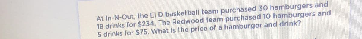 At In-N-Out, the El D basketball team purchased 30 hamburgers and
18 drinks for $234. The Redwood team purchased 10 hamburgers and
5 drinks for $75. What is the price of a hamburger and drink?
