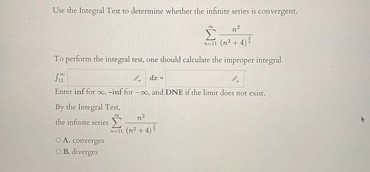 Use the Integral Test to determine whether the infinite series is convergent.
n²
00
3
n=11 (n³ + 4)
To perform the integral test, one should calculate the improper integral
dx =
Enter inf for o∞, -inf for
-00, and DNE if the limit does not exist.
By the Integral Test,
n2
the infinite series
n=11 (n³ + 4) ž
O A. converges
O B. diverges
