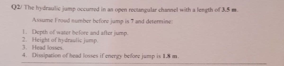 Q2/ The hydraulic jump occurred in an open rectangular channel with a length of 3.5 m.
Assume Froud number before jump is 7 and determine:
1. Depth of water before and after jump.
2. Height of hydraulic jump.
3. Head losses.
4. Dissipation of head losses if energy before jump is 1.8 m.