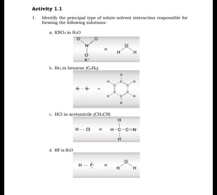 Activity 1.1
1. Identify the principal type of solute-solvent interaction responsible for
forming the following solutions:
a. KNO3 in H2O
H
H
K*
b. Brz in benzene (C6H6)
H.
c. HCl in acetonitrile (CH3CN)
H
H-CI
н-с-с-N
in
d. HF in H2O
H- F:
H
H.
