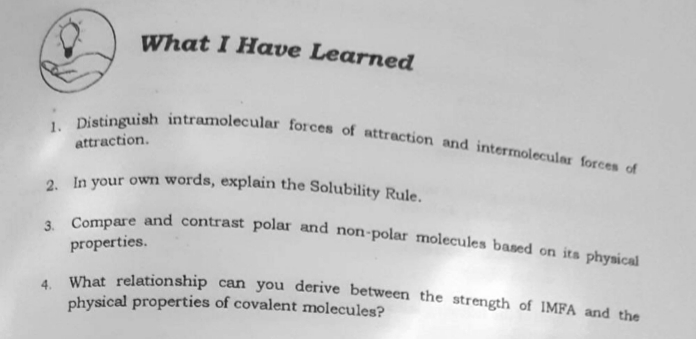 2. In your own words, explain the Solubility Rule.
1. Distinguish intramolecular forces of attraction and intermolecular forces of
3. Compare and contrast polar and non-polar molecules based on its physical
What I Have Learned
attraction.
properties.
, What relationship can you derive between the strength of IMFA and the
physical properties of covalent molecules?
