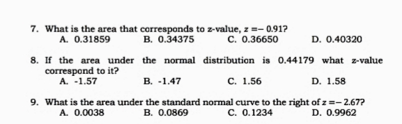 7. What is the area that corresponds to z-value, z =-
z =- 0.91?
A. 0.31859
B. 0.34375
C. 0.36650
D. 0.40320
8. If the area under the normal distribution is 0.44179 what z-value
correspond to it?
A. -1.57
В. -1.47
с. 1.56
D. 1.58
9. What is the area under the standard normal curve to the right of z =- 2.67?
A. 0.0038
B. 0.0869
c. 0.1234
D. 0.9962
