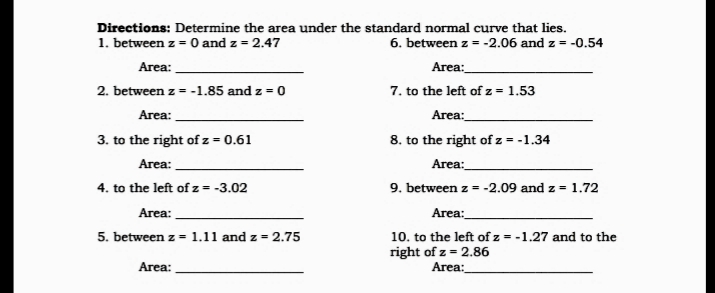 Directions: Determine the area under the standard normal curve that lies.
1. between z - 0 and z = 2.47
6. between z = -2.06 and z = -0.54
Area:
Area:
7. to the left of z = 1.53
Area:
8. to the right of z = -1.34
2. between z = -1.85 and z = 0
Area:
3. to the right of z = 0.61
Area:
Area:
4. to the left of z = -3.02
9. between z = -2.09 and z = 1.72
Area:
Area:
5. between z = 1.11 and z = 2.75
10. to the left of z = -1.27 and to the
right of z = 2.86
Area:
Area:
