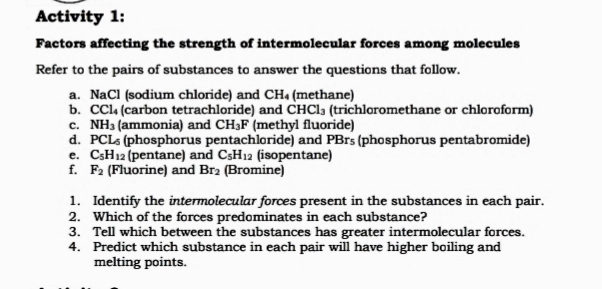 Activity 1:
Factors affecting the strength of intermolecular forces among molecules
Refer to the pairs of substances to answer the questions that follow.
a. NaCl (sodium chloride) and CHa (methane)
b. CCL4 (carbon tetrachloride) and CHC1, (trichloromethane or chloroform)
c. NH3 (ammonia) and CH3F (methyl fluoride)
d. PCLS (phosphorus pentachloride) and PBrs (phosphorus pentabromide)
e. CSH12 (pentane) and CSH12 (isopentane)
f. F2 (Fluorine) and Br2 (Bromine)
1. Identify the intermolecular forces present in the substances in each pair.
2. Which of the forces predominates in each substance?
3. Tell which between the substances has greater intermolecular forces.
4. Predict which substance in each pair will have higher boiling and
melting points.
