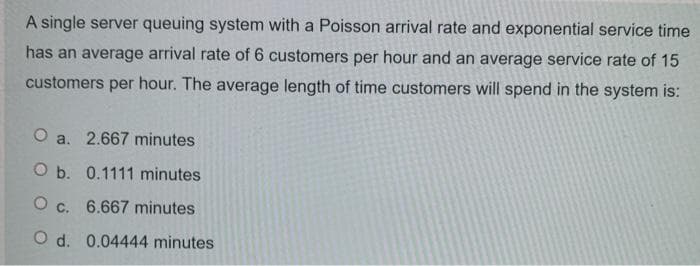 A single server queuing system with a Poisson arrival rate and exponential service time
has an average arrival rate of 6 customers per hour and an average service rate of 15
customers per hour. The average length of time customers will spend in the system is:
O a. 2.667 minutes
O b. 0.1111 minutes
O c. 6.667 minutes
O d. 0.04444 minutes
