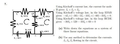 7.
Using Kirchoff's current law, the current for node
c B gives: / +I2 = I3.
Using Kirchoff's voltage law, in the loop EFAB
gives: -411+(-30)-51,–101, +(-60) – 101, = 0.
Using Kirchoff's voltage law, in the loop BCDE
gives: -30/ + 120 – 101, + 60 = 0
B
R,-10 2
R-30 2
,-60 V
R-10Q
(a) Write down the equations as a system of
three linear equations.
-120 V
D
E,-50V
(b) Use any method to determine the currents
1, 12, I, flowing in the circuit.
