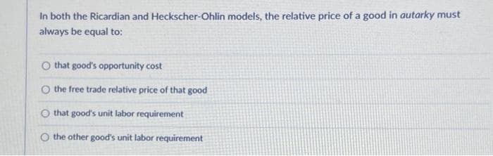 In both the Ricardian and Heckscher-Ohlin models, the relative price of a good in autarky must
always be equal to:
O that good's opportunity cost
O the free trade relative price of that good
O that good's unit labor requirement:
O the other good's unit labor requirement
