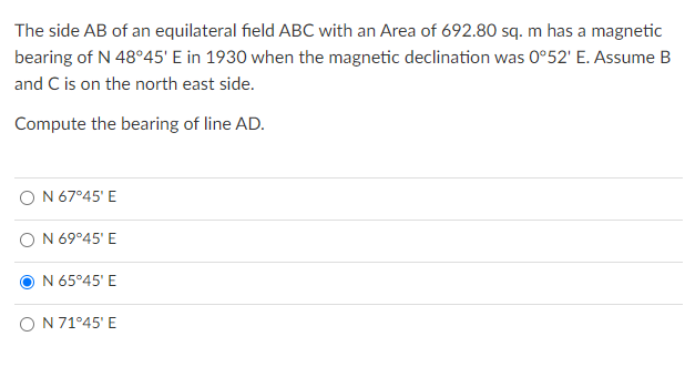 The side AB of an equilateral field ABC with an Area of 692.80 sq. m has a magnetic
bearing of N 48°45' E in 1930 when the magnetic declination was 0°52' E. Assume B
and C is on the north east side.
Compute the bearing of line AD.
O N 67°45' E
N 69°45' E
N 65°45' E
O N 71°45' E
