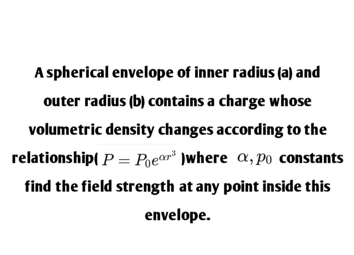 A spherical envelope of inner radius (a) and
outer radius (b) contains a charge whose
volumetric density changes according to the
relationship( P = Poe¤r³ )where a, po constants
find the field strength at any point inside this
envelope.
