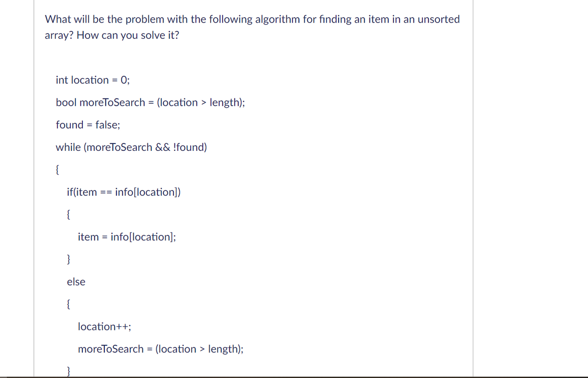 What will be the problem with the following algorithm for fınding an item in an unsorted
array? How can you solve it?
int location = 0;
bool moreToSearch = (location > length);
found = false;
while (moreToSearch && !found)
{
if(item
info[location])
==
{
item = info[location];
}
else
{
location++;
moreToSearch = (location > length);
