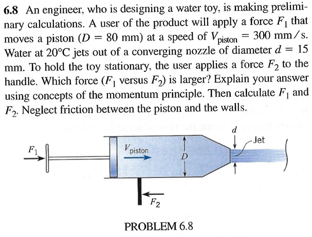 = 15
6.8 An engineer, who is designing a water toy, is making prelimi-
nary calculations. A user of the product will apply a force F₁ that
moves a piston (D = 80 mm) at a speed of Vpiston = 300 mm/s.
Water at 20°C jets out of a converging nozzle of diameter d
mm. To hold the toy stationary, the user applies a force F2 to the
handle. Which force (F₁ versus F2) is larger? Explain your answer
using concepts of the momentum principle. Then calculate F₁ and
F2. Neglect friction between the piston and the walls.
Vpiston
F2
PROBLEM 6.8
d
-Jet