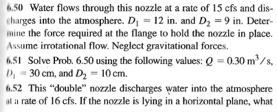 6.50 Water flows through this nozzle at a rate of 15 cfs and dis-
charges into the atmosphere. D₁ = 12 in. and D₂ = 9 in. Deter-
mine the force required at the flange to hold the nozzle in place.
Assume irrotational flow. Neglect gravitational forces.
6.51 Solve Prob. 6.50 using the following values: Q = 0.30 m³/s,
D₁ = 30 cm, and D₂ = 10 cm.
6.52 This "double" nozzle discharges water into the atmosphere
at a rate of 16 cfs. If the nozzle is lying in a horizontal plane, what