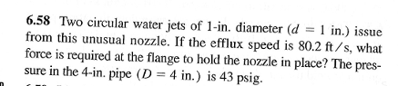 6.58 Two circular water jets of 1-in. diameter (d = 1 in.) issue
from this unusual nozzle. If the efflux speed is 80.2 ft/s, what
force is required at the flange to hold the nozzle in place? The pres-
sure in the 4-in. pipe (D=4 in.) is 43 psig.