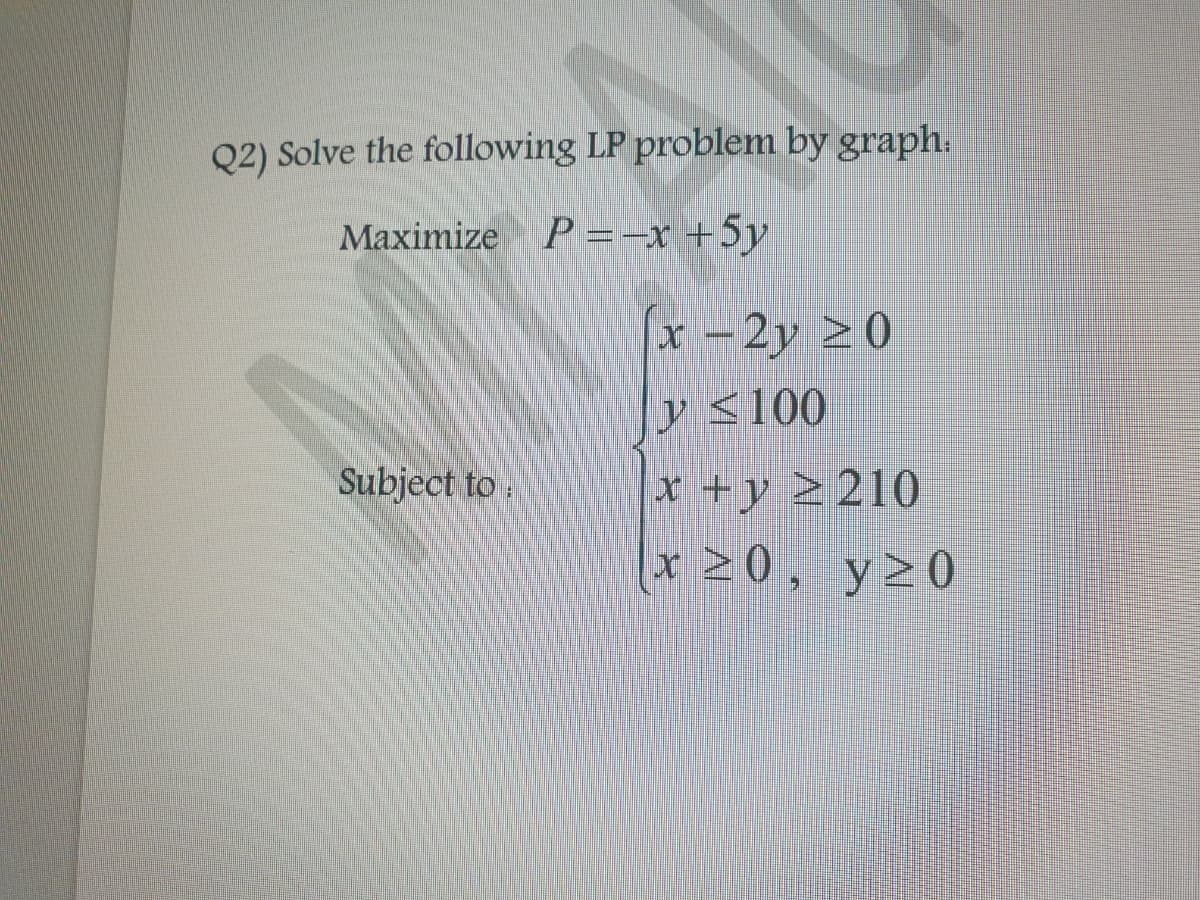 Q2) Solve the following LP problem by graph:
Maximize P = -x + 5y
(x-2y 20
y ≤100
Subject to
x + y 210
x ≥0,
y≥0