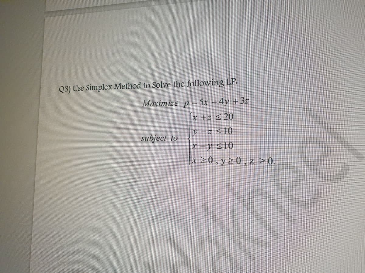 Q3) Use Simplex Method to Solve the following LP.
Maximize p = 5x − 4y +3z
x +z ≤ 20
y - ≤10
subject to
x-y ≤10
x ≥0,y≥0,z 20.
akheel