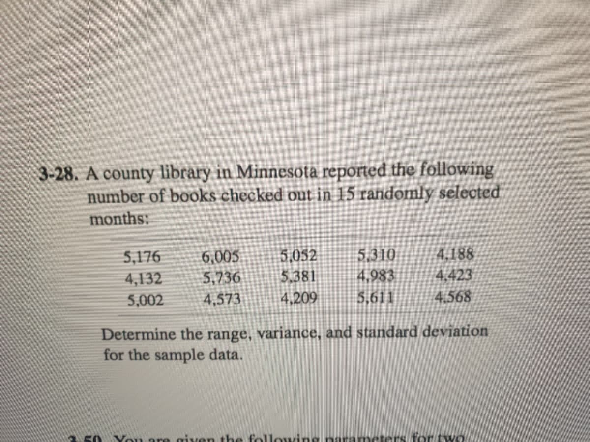 3-28. A county library in Minnesota reported the following
number of books checked out in 15 randomly selected
months:
5,176
4,132
6,005
5,736
5,052
5,381
5,310
4,983
5,611
4,188
4,423
4,568
5,002
4,573
4,209
Determine the range, variance, and standard deviation
for the sample data.
5 You are given the followingnarameters for two
