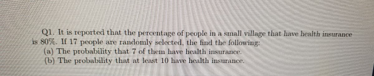 Q1. It is reported that the percentage of people in a small village that have health insurance
is 80%. If 17 people are randomly selected, the find the following
(a) The probability that 7 of them have health insurance.
(b) The probability that at least 10 have health insurance.
