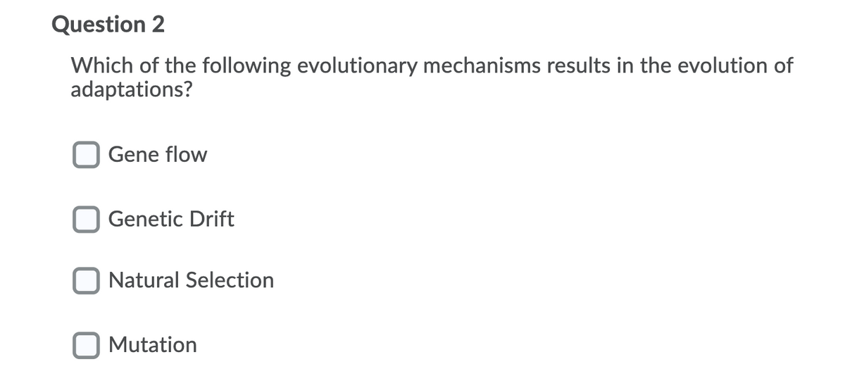Question 2
Which of the following evolutionary mechanisms results in the evolution of
adaptations?
Gene flow
Genetic Drift
Natural Selection
Mutation

