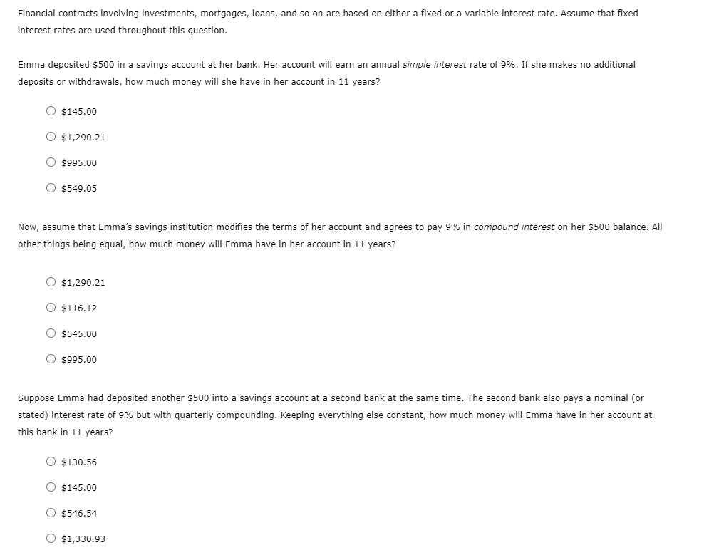 Financial contracts involving investments, mortgages, loans, and so on are based on either a fixed or a variable interest rate. Assume that fixed
interest rates are used throughout this question.
Emma deposited $500 in a savings account at her bank. Her account will earn an annual simple interest rate of 9%. If she makes no additional
deposits or withdrawals, how much money will she have in her account in 11 years?
O $145.00
O $1,290.21
O $995.00
O $549.05
Now, assume that Emma's savings institution modifies the terms of her account and agrees to pay 9% in compound interest on her $500 balance. All
other things being equal, how much money will Emma have in her account in 11 years?
O $1,290.21
O $116.12
O $545.00
O $995.00
Suppose Emma had deposited another $500 into a savings account at a second bank at the same time. The second bank also pays a nominal (or
stated) interest rate of 9% but with quarterly compounding. Keeping everything else constant, how much money will Emma have in her account at
this bank in 11 years?
O $130.56
O $145.00
O $546.54
O $1,330.93
