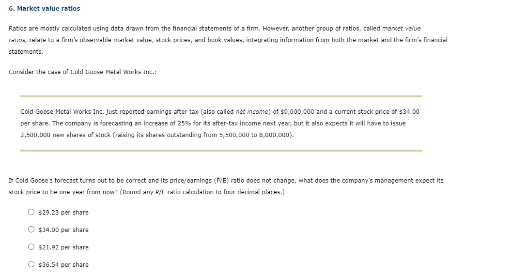 6. Market value ratios
Ratios are mostly calculated using data drawn from the financial statements of a firm. However, another group of ratios, called market value
ratios, relate to a firm's observable market value, stock prices, and book values, integrating information from both the market and the firm's financial
statements.
Consider the case of Cold Goose Metal Works Inc.:
Cold Goose Metal Works Inc. just reported earnings after tax (also called net income) of $9,000,000 and a current stock price of $34.00
per share. The company is forecasting an increase of 25% for its after-tax income next year, but it also expects it will have to issue
2,500,000 new shares of stock (raising its shares outstanding from 5,500,000 to 8,000,000).
If Cold Goose's forecast turns out to be correct and its price/earnings (P/E) ratio does not change, what does the company's management expect its
stock price to be one year from now? (Round any P/E ratio calculation to four decimal places.)
O $29.23 per share
$34.00 per share
O $21.92 per share
O $36.54 per share
