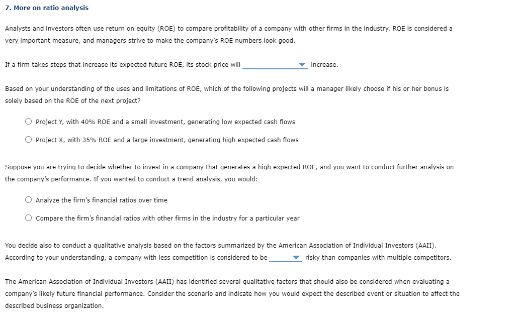 7. More on ratio analysis
Analysts and investors often use return on equity (ROE) to compare profitability of a company with other firms in the industry. ROE is considered a
very important measure, and managers strive to make the company's ROE numbers look good.
If a firm takes steps that increase its expected future ROE, its stock price will
increase.
Based on your understanding of the uses and limitations of ROE, which of the following projects will a manager likely choose if his or her bonus is
solely based on the ROE of the next project?
O Project Y, with 40% ROE and a small investment, generating low expected cash flows
O Project X, with 35% ROE and a large investment, generating high expected cash flows
Suppose you are trying to decide whether to invest in a company that generates a high expected ROE, and you want to conduct further analysis on
the company's performance. If you wanted to conduct a trend analysis, you would:
O Analyze the firm's financial ratios over time
Compare the firm's financial ratios with other firms in the industry for a particular year
You decide also to conduct a qualitative analysis based on the factors summarized by the American Association of Individual Investors (AAII).
According to your understanding, a company with less competition is considered to be
v risky than companies with multiple competitors.
The American Association of Individual Investors (AAII) has identified several qualitative factors that should also be considered when evaluating a
company's likely future financial performance. Consider the scenario and indicate how you would expect the described event or situation to affect the
described business organization.

